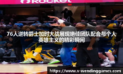 76人逆转爵士加时大战展现绝佳团队配合与个人英雄主义的精彩瞬间