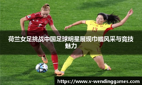 荷兰女足挑战中国足球明星展现巾帼风采与竞技魅力