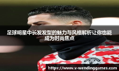 足球明星中长发发型的魅力与风格解析让你也能成为时尚焦点